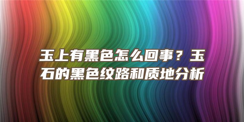 玉上有黑色怎么回事？玉石的黑色纹路和质地分析