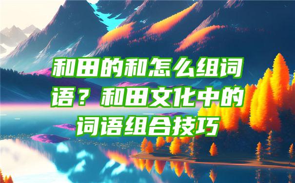 和田的和怎么组词语？和田文化中的词语组合技巧