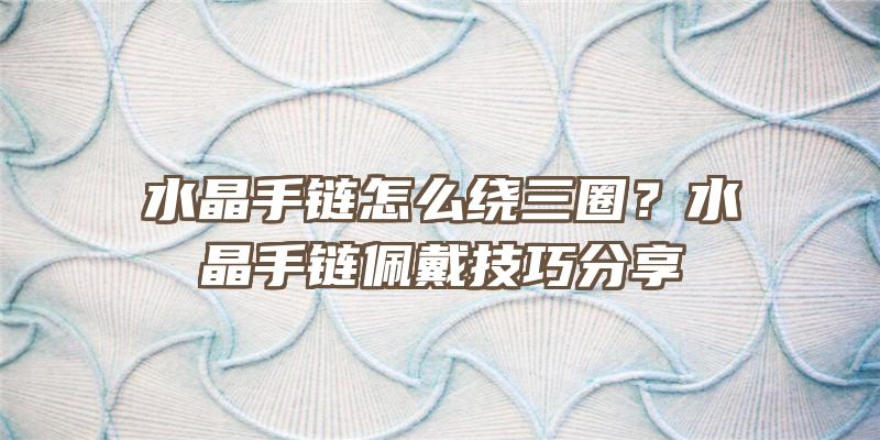 水晶手链怎么绕三圈？水晶手链佩戴技巧分享