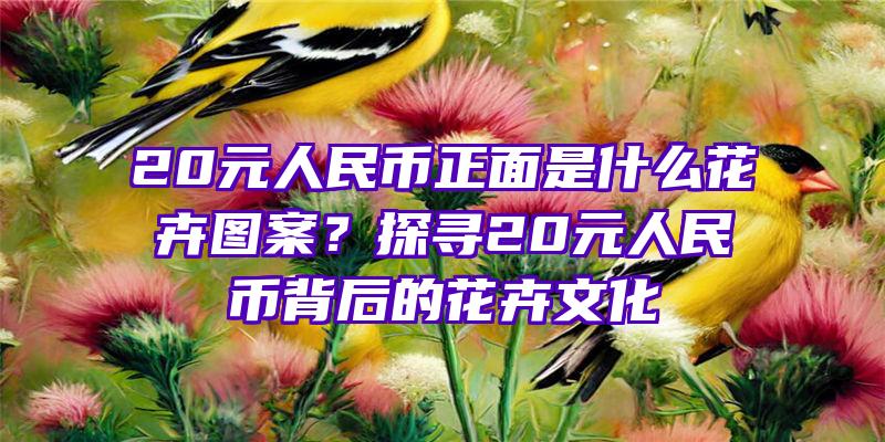 20元人民币正面是什么花卉图案？探寻20元人民币背后的花卉文化