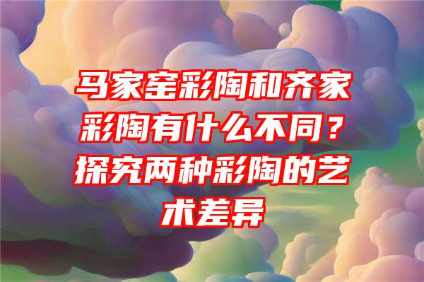 马家窑彩陶和齐家彩陶有什么不同？探究两种彩陶的艺术差异