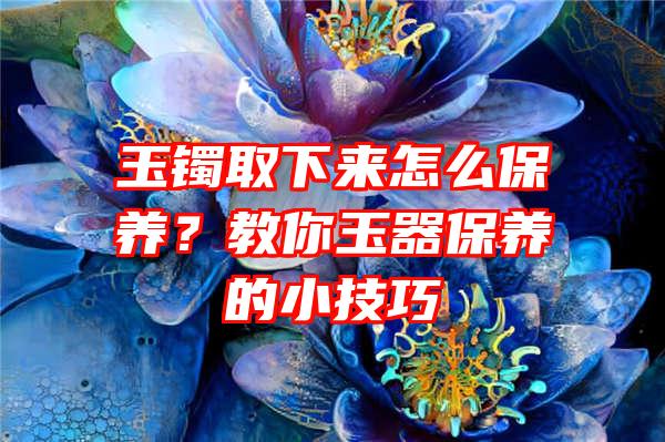 玉镯取下来怎么保养？教你玉器保养的小技巧