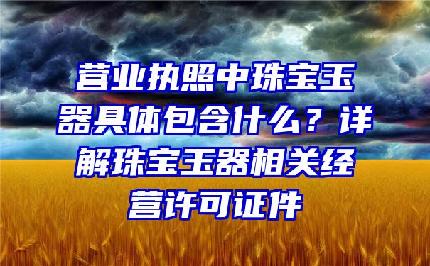 营业执照中珠宝玉器具体包含什么？详解珠宝玉器相关经营许可证件