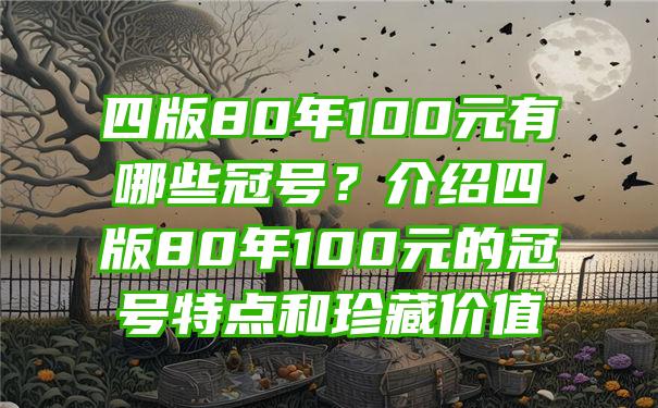 四版80年100元有哪些冠号？介绍四版80年100元的冠号特点和珍藏价值