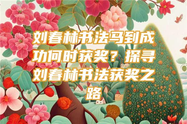 刘春林书法马到成功何时获奖？探寻刘春林书法获奖之路