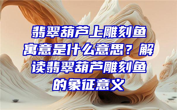 翡翠葫芦上雕刻鱼寓意是什么意思？解读翡翠葫芦雕刻鱼的象征意义