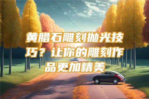 黄腊石雕刻抛光技巧？让你的雕刻作品更加精美