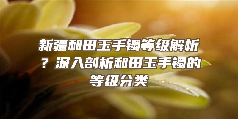 新疆和田玉手镯等级解析？深入剖析和田玉手镯的等级分类