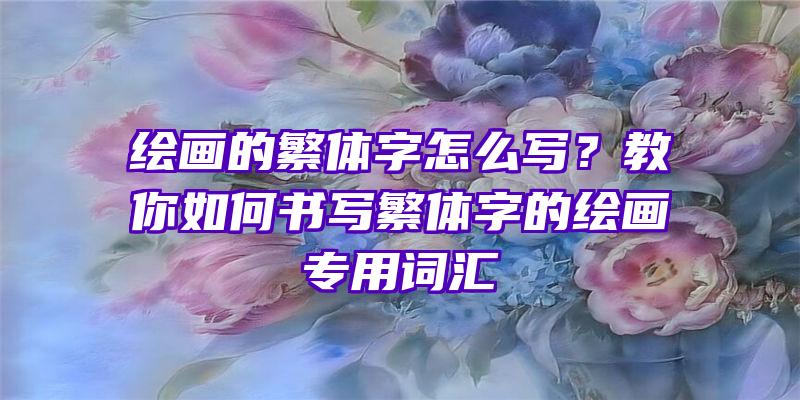 绘画的繁体字怎么写？教你如何书写繁体字的绘画专用词汇