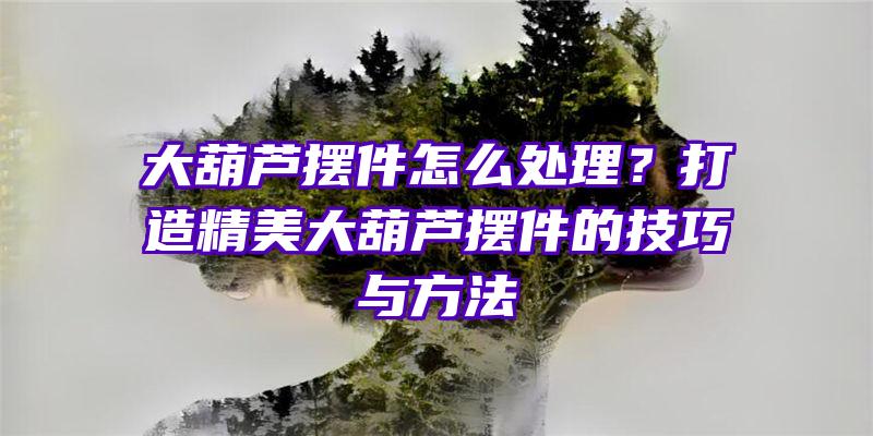 大葫芦摆件怎么处理？打造精美大葫芦摆件的技巧与方法