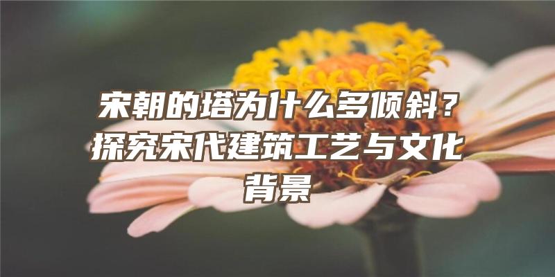 宋朝的塔为什么多倾斜？探究宋代建筑工艺与文化背景