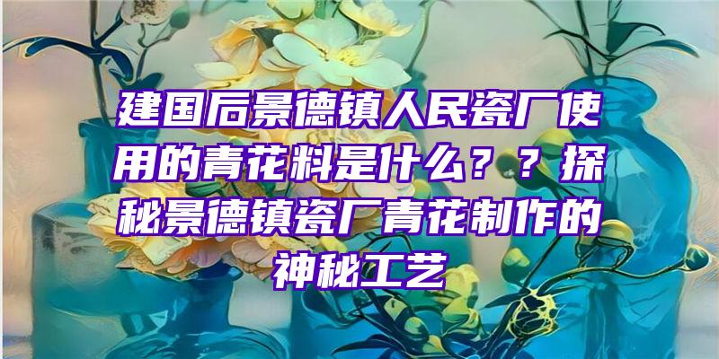 建国后景德镇人民瓷厂使用的青花料是什么？？探秘景德镇瓷厂青花制作的神秘工艺