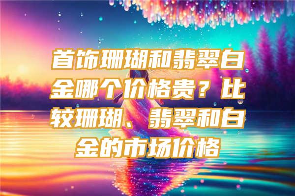 首饰珊瑚和翡翠白金哪个价格贵？比较珊瑚、翡翠和白金的市场价格