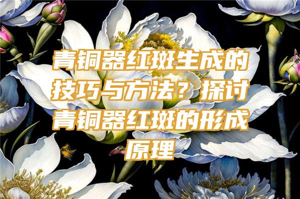 青铜器红斑生成的技巧与方法？探讨青铜器红斑的形成原理