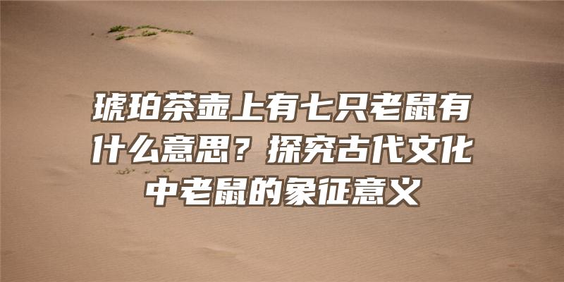 琥珀茶壶上有七只老鼠有什么意思？探究古代文化中老鼠的象征意义