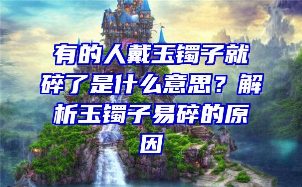 有的人戴玉镯子就碎了是什么意思？解析玉镯子易碎的原因