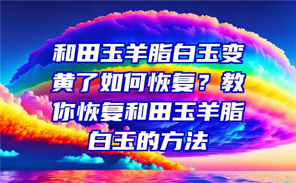 和田玉羊脂白玉变黄了如何恢复？教你恢复和田玉羊脂白玉的方法