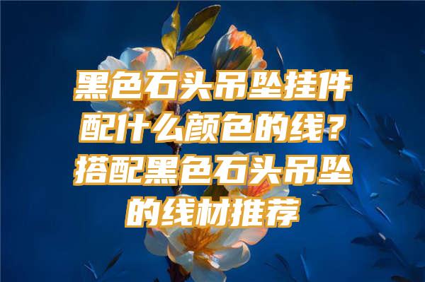 黑色石头吊坠挂件配什么颜色的线？搭配黑色石头吊坠的线材推荐