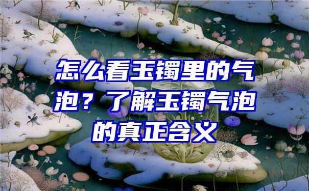 怎么看玉镯里的气泡？了解玉镯气泡的真正含义