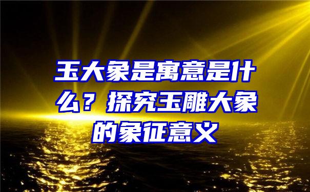 玉大象是寓意是什么？探究玉雕大象的象征意义