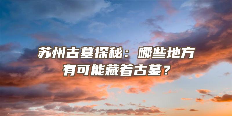 苏州古墓探秘：哪些地方有可能藏着古墓？