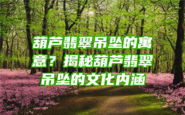 葫芦翡翠吊坠的寓意？揭秘葫芦翡翠吊坠的文化内涵