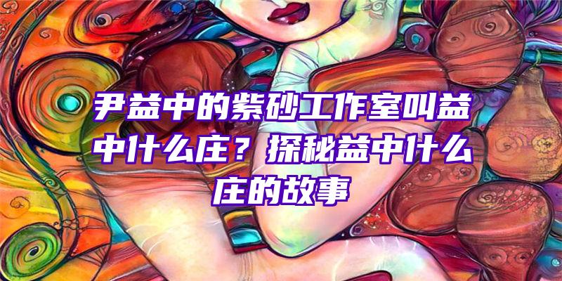 尹益中的紫砂工作室叫益中什么庄？探秘益中什么庄的故事