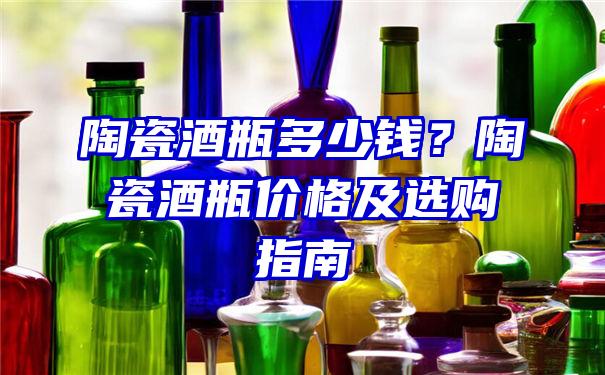 陶瓷酒瓶多少钱？陶瓷酒瓶价格及选购指南