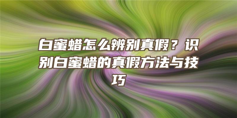 白蜜蜡怎么辨别真假？识别白蜜蜡的真假方法与技巧