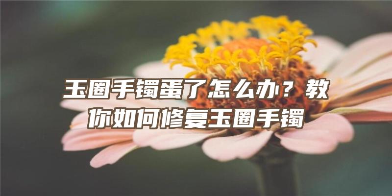 玉圈手镯蛋了怎么办？教你如何修复玉圈手镯