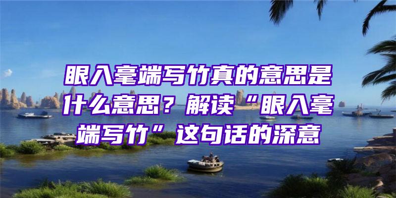 眼入毫端写竹真的意思是什么意思？解读“眼入毫端写竹”这句话的深意