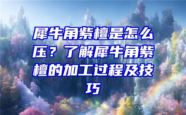 犀牛角紫檀是怎么压？了解犀牛角紫檀的加工过程及技巧