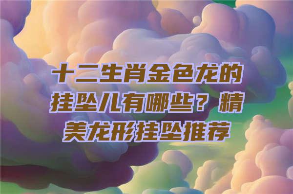 十二生肖金色龙的挂坠儿有哪些？精美龙形挂坠推荐