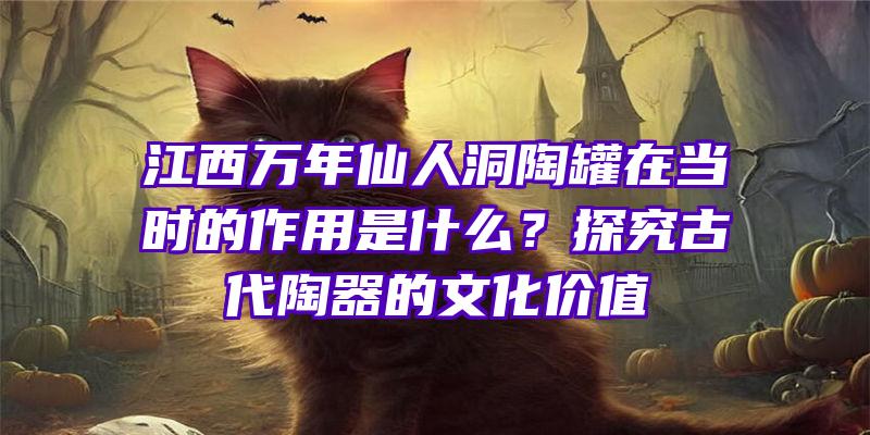 江西万年仙人洞陶罐在当时的作用是什么？探究古代陶器的文化价值