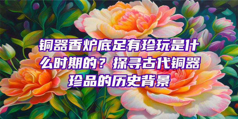 铜器香炉底足有珍玩是什么时期的？探寻古代铜器珍品的历史背景