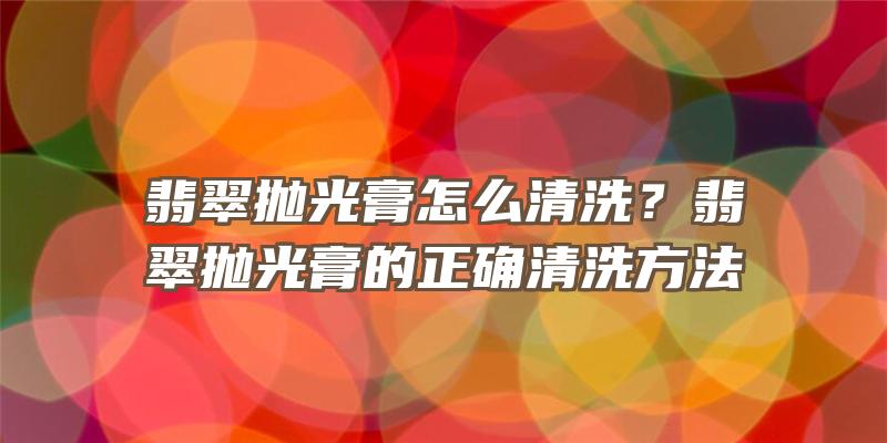 翡翠抛光膏怎么清洗？翡翠抛光膏的正确清洗方法