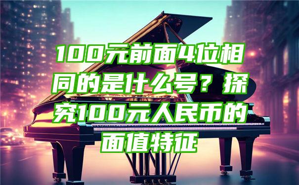 100元前面4位相同的是什么号？探究100元人民币的面值特征