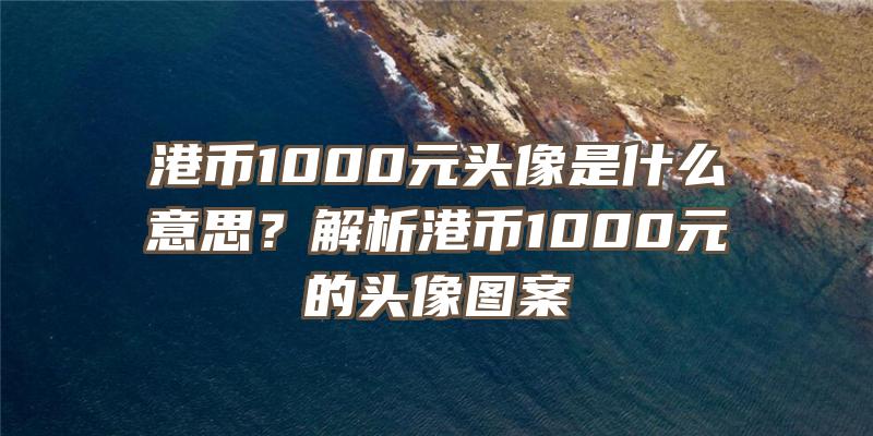 港币1000元头像是什么意思？解析港币1000元的头像图案