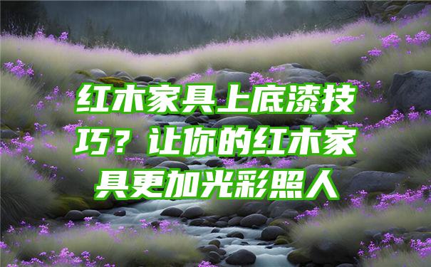 红木家具上底漆技巧？让你的红木家具更加光彩照人