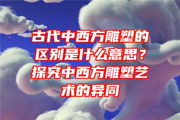 古代中西方雕塑的区别是什么意思？探究中西方雕塑艺术的异同