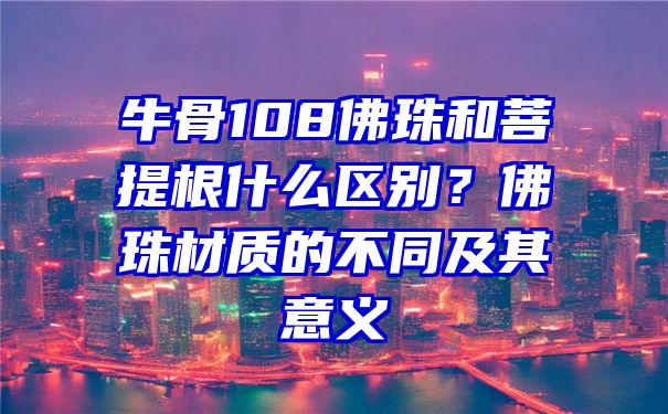 牛骨108珠和菩提根什么区别？珠材质的不同及其意义