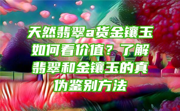 天然翡翠a货金镶玉如何看价值？了解翡翠和金镶玉的真伪鉴别方法