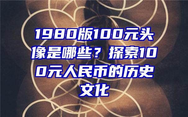 1980版100元头像是哪些？探索100元人民币的历史文化