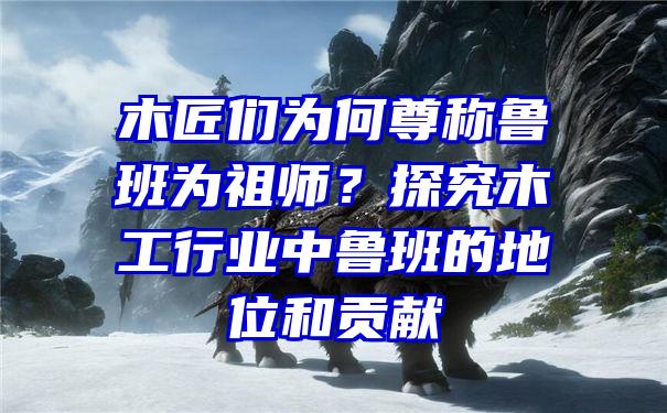 木匠们为何尊称鲁班为祖师？探究木工行业中鲁班的地位和贡献