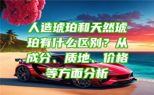 人造琥珀和天然琥珀有什么区别？从成分、质地、价格等方面分析