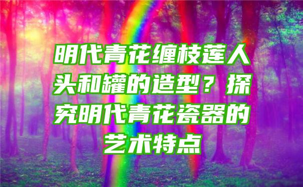 明代青花缠枝莲人头和罐的造型？探究明代青花瓷器的艺术特点