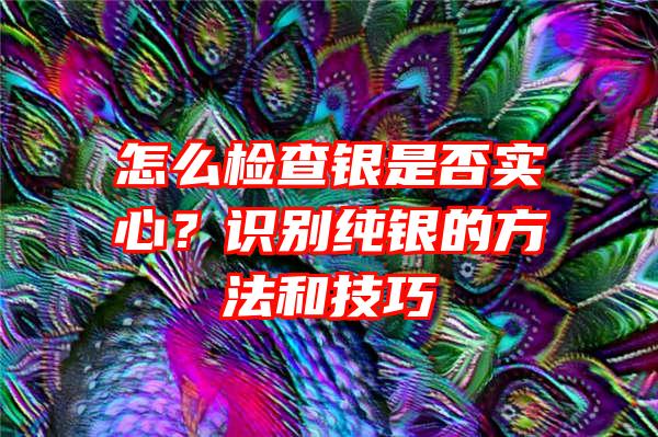 怎么检查银是否实心？识别纯银的方法和技巧