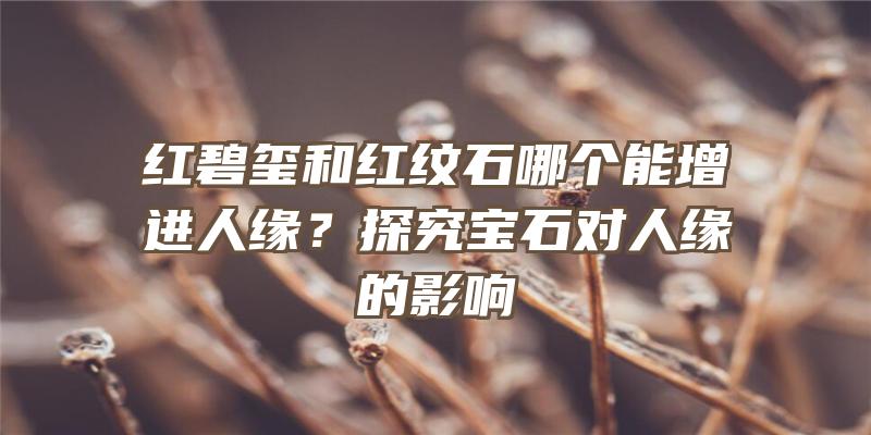 红碧玺和红纹石哪个能增进人缘？探究宝石对人缘的影响