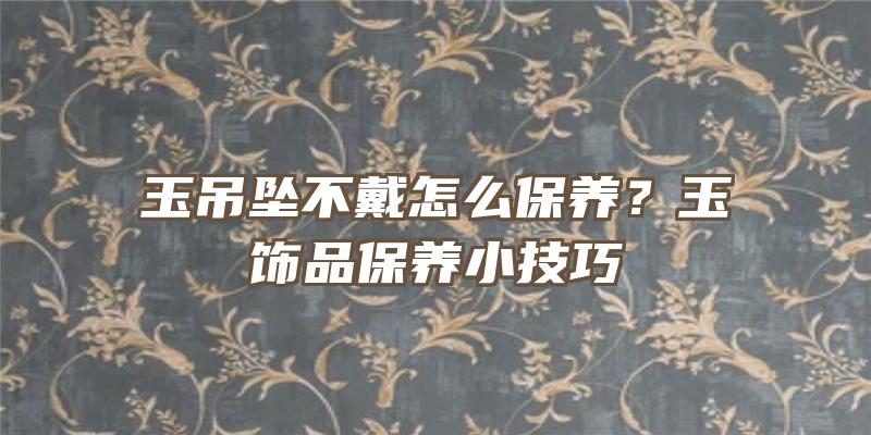 玉吊坠不戴怎么保养？玉饰品保养小技巧