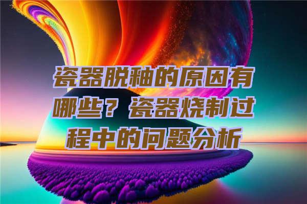 瓷器脱釉的原因有哪些？瓷器烧制过程中的问题分析